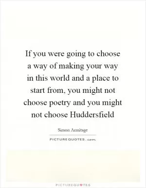 If you were going to choose a way of making your way in this world and a place to start from, you might not choose poetry and you might not choose Huddersfield Picture Quote #1