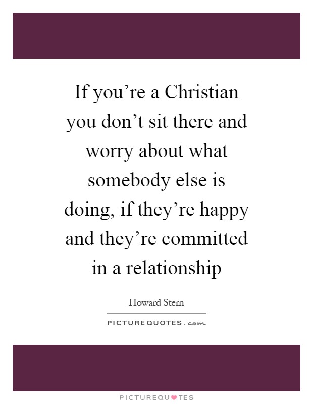 If you're a Christian you don't sit there and worry about what somebody else is doing, if they're happy and they're committed in a relationship Picture Quote #1