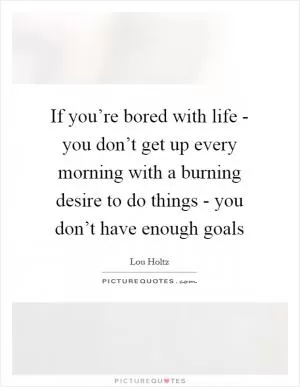 If you’re bored with life - you don’t get up every morning with a burning desire to do things - you don’t have enough goals Picture Quote #1