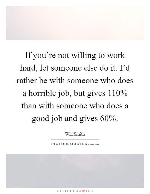 If you're not willing to work hard, let someone else do it. I'd rather be with someone who does a horrible job, but gives 110% than with someone who does a good job and gives 60% Picture Quote #1