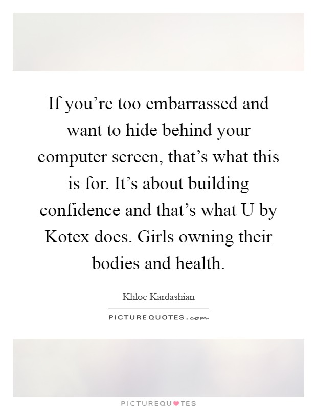 If you're too embarrassed and want to hide behind your computer screen, that's what this is for. It's about building confidence and that's what U by Kotex does. Girls owning their bodies and health Picture Quote #1
