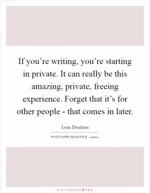If you’re writing, you’re starting in private. It can really be this amazing, private, freeing experience. Forget that it’s for other people - that comes in later Picture Quote #1