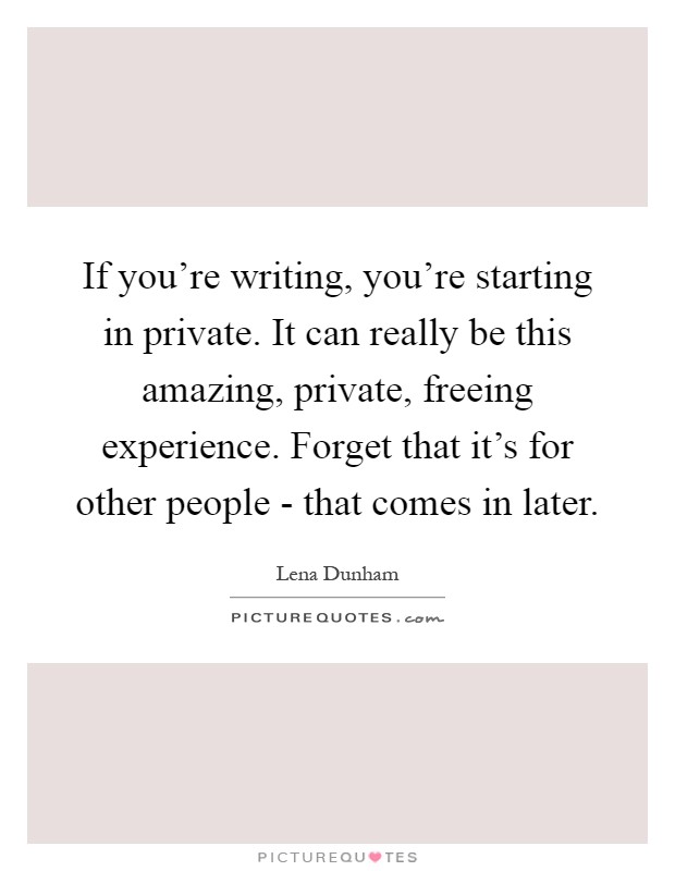 If you're writing, you're starting in private. It can really be this amazing, private, freeing experience. Forget that it's for other people - that comes in later Picture Quote #1