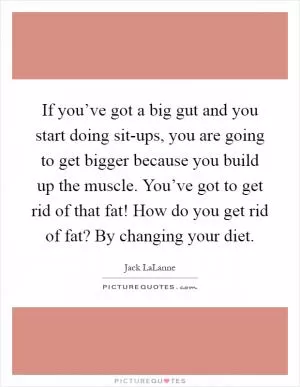 If you’ve got a big gut and you start doing sit-ups, you are going to get bigger because you build up the muscle. You’ve got to get rid of that fat! How do you get rid of fat? By changing your diet Picture Quote #1