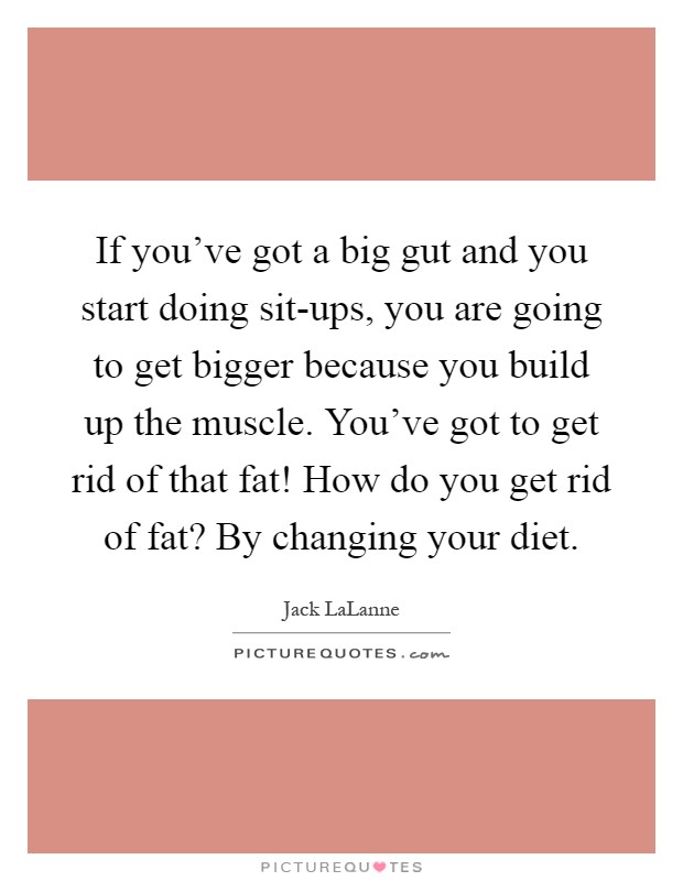 If you've got a big gut and you start doing sit-ups, you are going to get bigger because you build up the muscle. You've got to get rid of that fat! How do you get rid of fat? By changing your diet Picture Quote #1