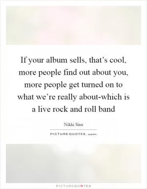 If your album sells, that’s cool, more people find out about you, more people get turned on to what we’re really about-which is a live rock and roll band Picture Quote #1
