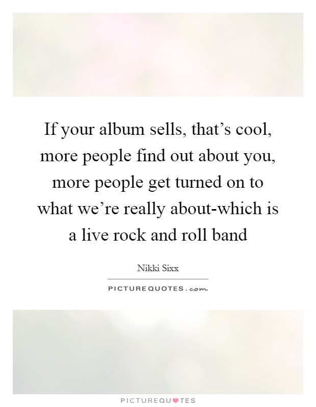 If your album sells, that's cool, more people find out about you, more people get turned on to what we're really about-which is a live rock and roll band Picture Quote #1