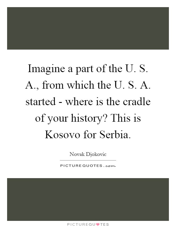 Imagine a part of the U. S. A., from which the U. S. A. started - where is the cradle of your history? This is Kosovo for Serbia Picture Quote #1