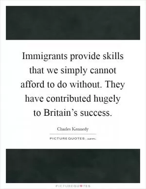 Immigrants provide skills that we simply cannot afford to do without. They have contributed hugely to Britain’s success Picture Quote #1