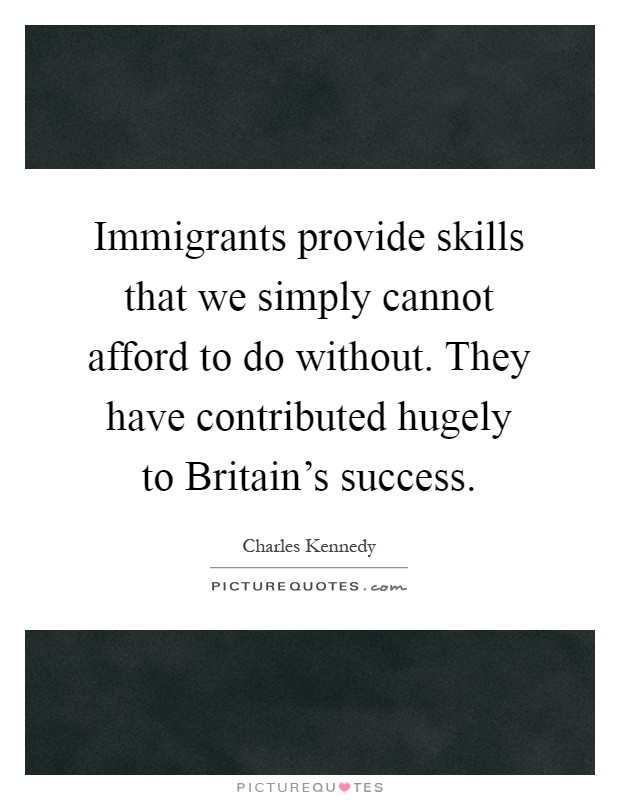 Immigrants provide skills that we simply cannot afford to do without. They have contributed hugely to Britain's success Picture Quote #1