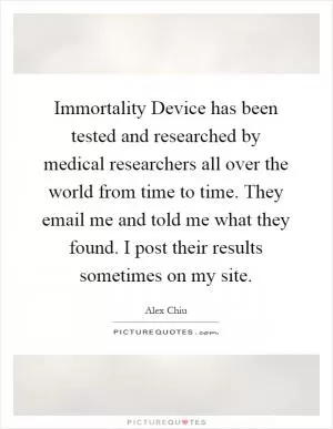 Immortality Device has been tested and researched by medical researchers all over the world from time to time. They email me and told me what they found. I post their results sometimes on my site Picture Quote #1