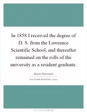 In 1858 I received the degree of D. S. from the Lawrence Scientific School, and thereafter remained on the rolls of the university as a resident graduate Picture Quote #1