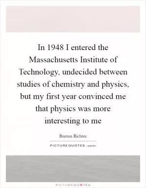 In 1948 I entered the Massachusetts Institute of Technology, undecided between studies of chemistry and physics, but my first year convinced me that physics was more interesting to me Picture Quote #1