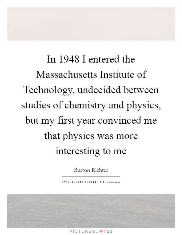 In 1948 I entered the Massachusetts Institute of Technology, undecided between studies of chemistry and physics, but my first year convinced me that physics was more interesting to me Picture Quote #1