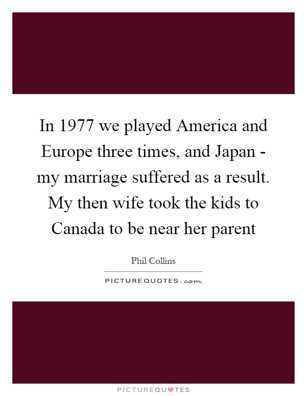 In 1977 we played America and Europe three times, and Japan - my marriage suffered as a result. My then wife took the kids to Canada to be near her parent Picture Quote #1