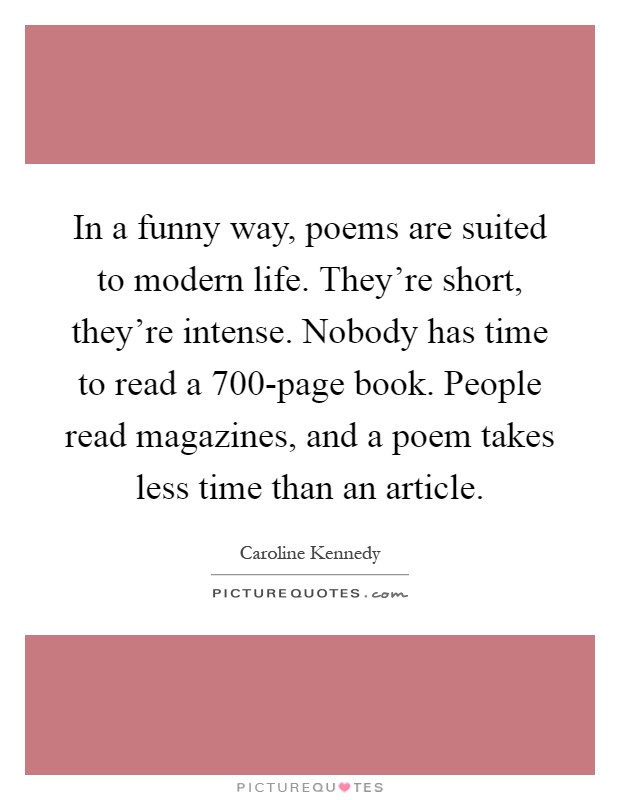 In a funny way, poems are suited to modern life. They're short, they're intense. Nobody has time to read a 700-page book. People read magazines, and a poem takes less time than an article Picture Quote #1