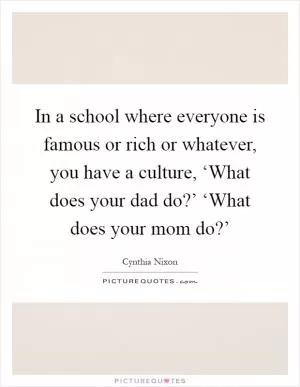 In a school where everyone is famous or rich or whatever, you have a culture, ‘What does your dad do?’ ‘What does your mom do?’ Picture Quote #1