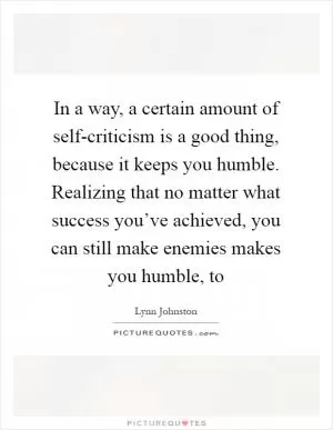 In a way, a certain amount of self-criticism is a good thing, because it keeps you humble. Realizing that no matter what success you’ve achieved, you can still make enemies makes you humble, to Picture Quote #1