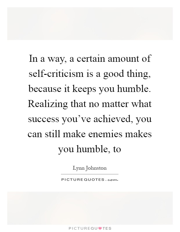 In a way, a certain amount of self-criticism is a good thing, because it keeps you humble. Realizing that no matter what success you've achieved, you can still make enemies makes you humble, to Picture Quote #1