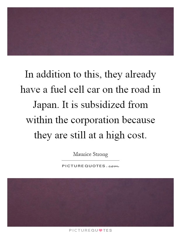 In addition to this, they already have a fuel cell car on the road in Japan. It is subsidized from within the corporation because they are still at a high cost Picture Quote #1