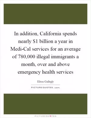 In addition, California spends nearly $1 billion a year in Medi-Cal services for an average of 780,000 illegal immigrants a month, over and above emergency health services Picture Quote #1