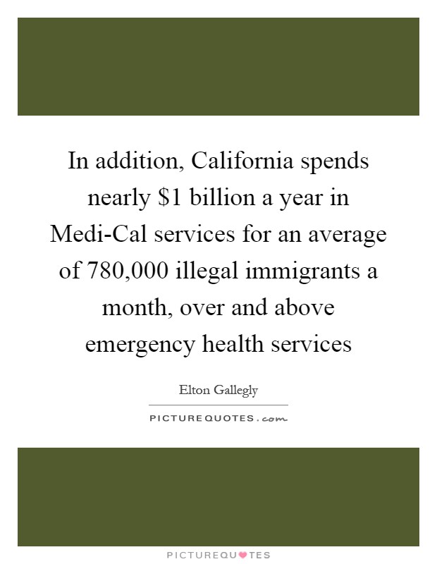 In addition, California spends nearly $1 billion a year in Medi-Cal services for an average of 780,000 illegal immigrants a month, over and above emergency health services Picture Quote #1