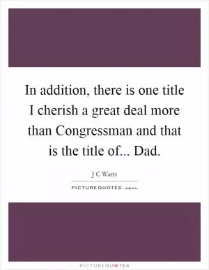In addition, there is one title I cherish a great deal more than Congressman and that is the title of... Dad Picture Quote #1
