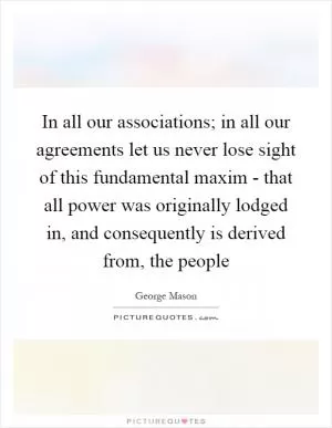 In all our associations; in all our agreements let us never lose sight of this fundamental maxim - that all power was originally lodged in, and consequently is derived from, the people Picture Quote #1
