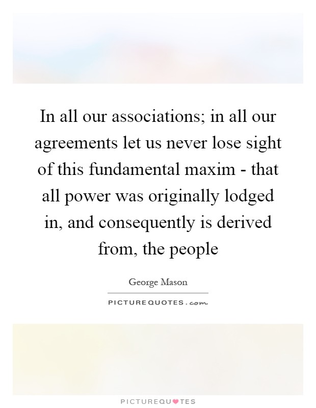 In all our associations; in all our agreements let us never lose sight of this fundamental maxim - that all power was originally lodged in, and consequently is derived from, the people Picture Quote #1