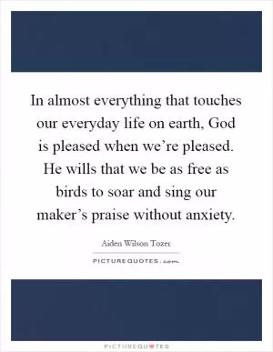 In almost everything that touches our everyday life on earth, God is pleased when we’re pleased. He wills that we be as free as birds to soar and sing our maker’s praise without anxiety Picture Quote #1