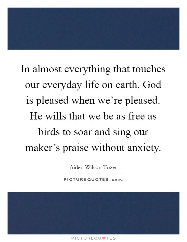 In almost everything that touches our everyday life on earth, God is pleased when we're pleased. He wills that we be as free as birds to soar and sing our maker's praise without anxiety Picture Quote #1