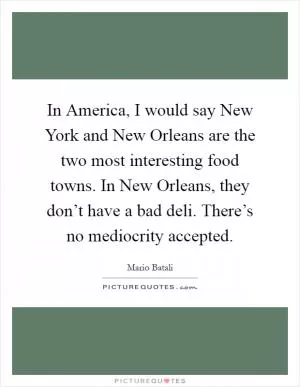 In America, I would say New York and New Orleans are the two most interesting food towns. In New Orleans, they don’t have a bad deli. There’s no mediocrity accepted Picture Quote #1