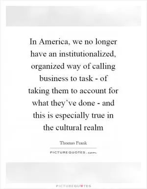 In America, we no longer have an institutionalized, organized way of calling business to task - of taking them to account for what they’ve done - and this is especially true in the cultural realm Picture Quote #1