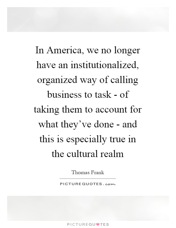 In America, we no longer have an institutionalized, organized way of calling business to task - of taking them to account for what they've done - and this is especially true in the cultural realm Picture Quote #1