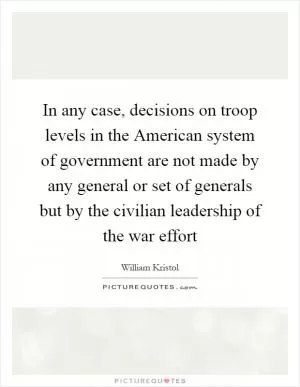 In any case, decisions on troop levels in the American system of government are not made by any general or set of generals but by the civilian leadership of the war effort Picture Quote #1