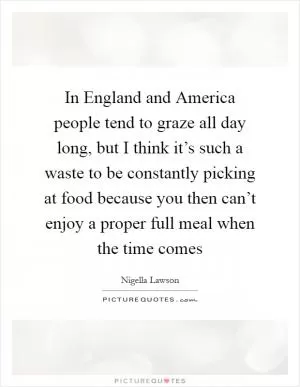 In England and America people tend to graze all day long, but I think it’s such a waste to be constantly picking at food because you then can’t enjoy a proper full meal when the time comes Picture Quote #1