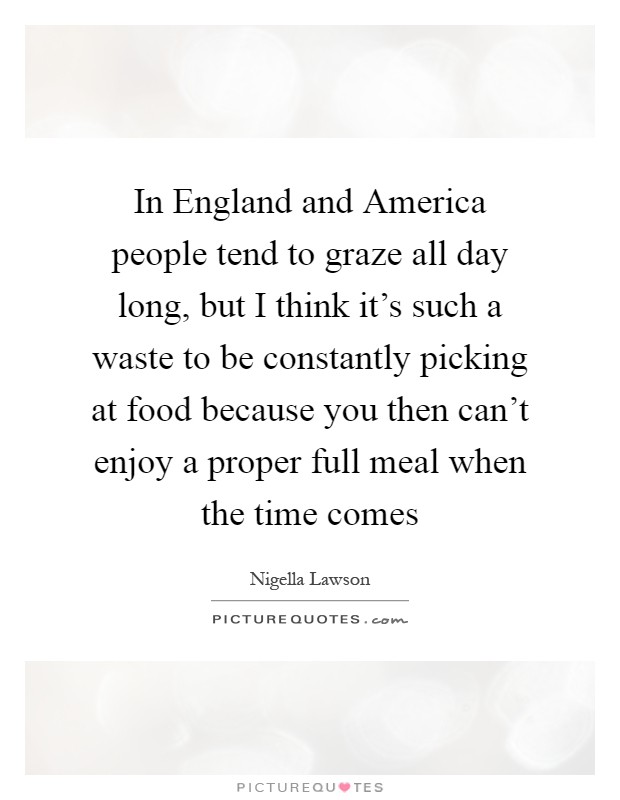 In England and America people tend to graze all day long, but I think it's such a waste to be constantly picking at food because you then can't enjoy a proper full meal when the time comes Picture Quote #1