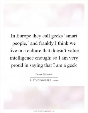 In Europe they call geeks ‘smart people,’ and frankly I think we live in a culture that doesn’t value intelligence enough; so I am very proud in saying that I am a geek Picture Quote #1