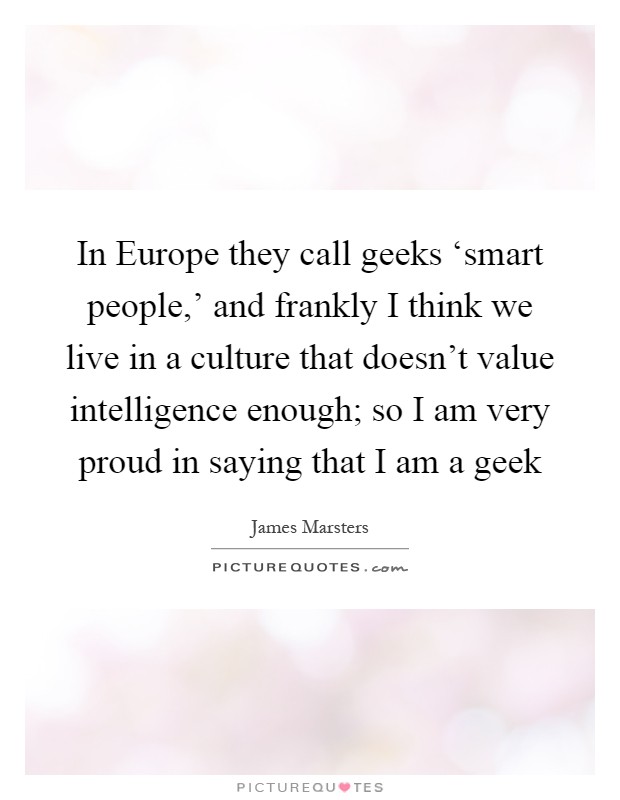 In Europe they call geeks ‘smart people,' and frankly I think we live in a culture that doesn't value intelligence enough; so I am very proud in saying that I am a geek Picture Quote #1