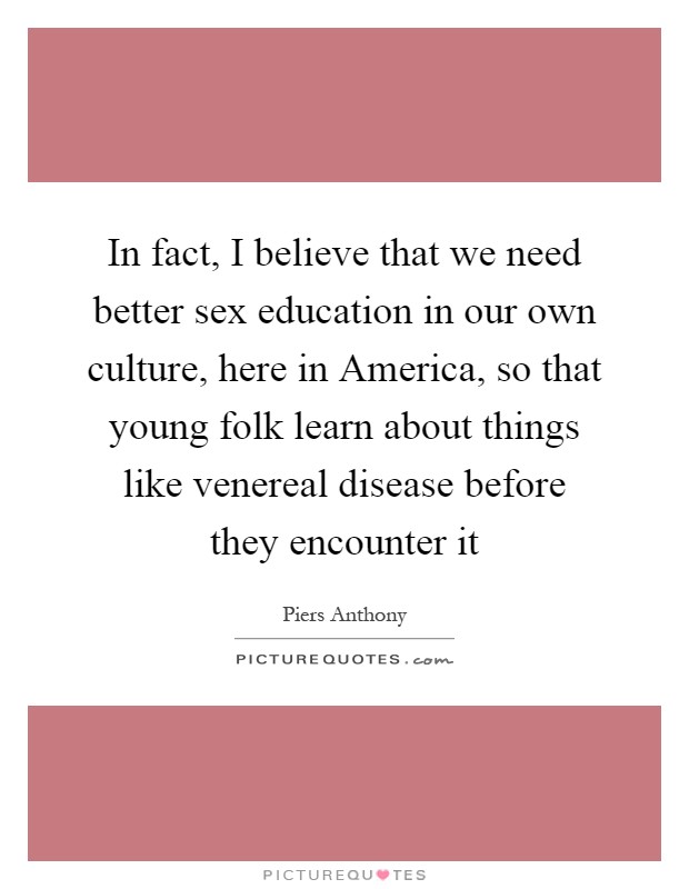 In fact, I believe that we need better sex education in our own culture, here in America, so that young folk learn about things like venereal disease before they encounter it Picture Quote #1