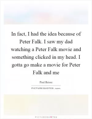 In fact, I had the idea because of Peter Falk. I saw my dad watching a Peter Falk movie and something clicked in my head. I gotta go make a movie for Peter Falk and me Picture Quote #1
