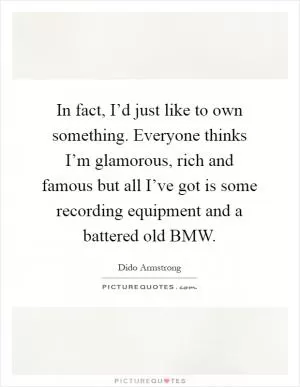 In fact, I’d just like to own something. Everyone thinks I’m glamorous, rich and famous but all I’ve got is some recording equipment and a battered old BMW Picture Quote #1