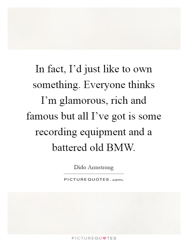 In fact, I'd just like to own something. Everyone thinks I'm glamorous, rich and famous but all I've got is some recording equipment and a battered old BMW Picture Quote #1
