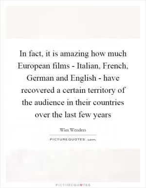 In fact, it is amazing how much European films - Italian, French, German and English - have recovered a certain territory of the audience in their countries over the last few years Picture Quote #1