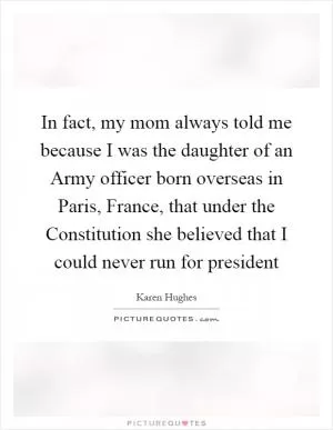 In fact, my mom always told me because I was the daughter of an Army officer born overseas in Paris, France, that under the Constitution she believed that I could never run for president Picture Quote #1
