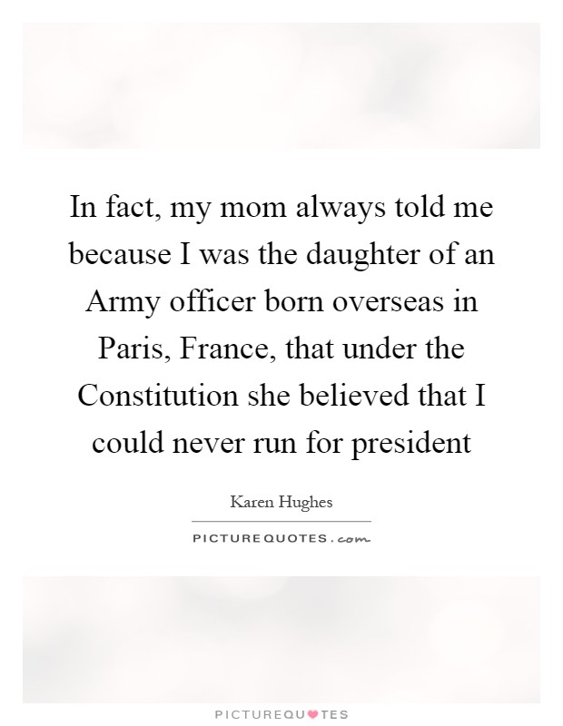 In fact, my mom always told me because I was the daughter of an Army officer born overseas in Paris, France, that under the Constitution she believed that I could never run for president Picture Quote #1