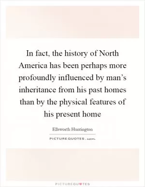 In fact, the history of North America has been perhaps more profoundly influenced by man’s inheritance from his past homes than by the physical features of his present home Picture Quote #1