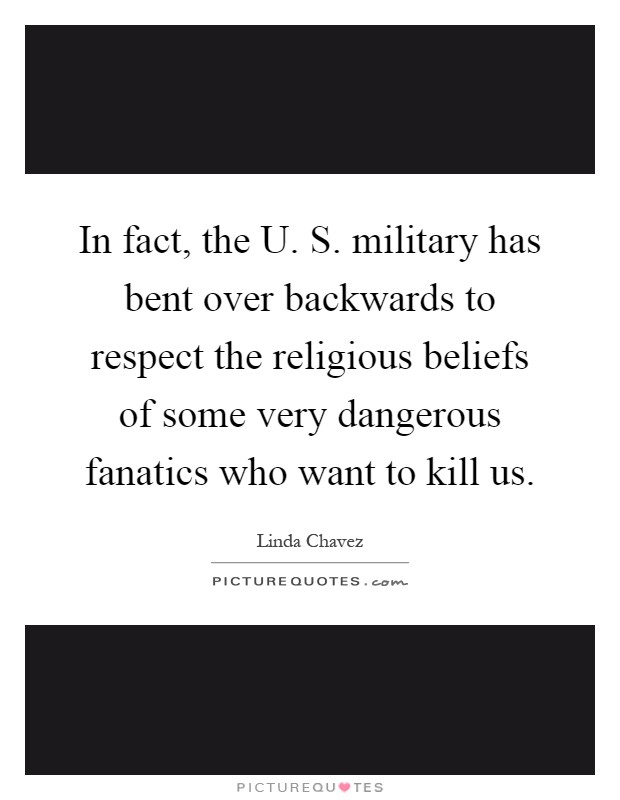 In fact, the U. S. military has bent over backwards to respect the religious beliefs of some very dangerous fanatics who want to kill us Picture Quote #1