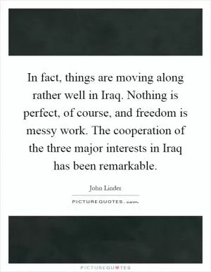 In fact, things are moving along rather well in Iraq. Nothing is perfect, of course, and freedom is messy work. The cooperation of the three major interests in Iraq has been remarkable Picture Quote #1