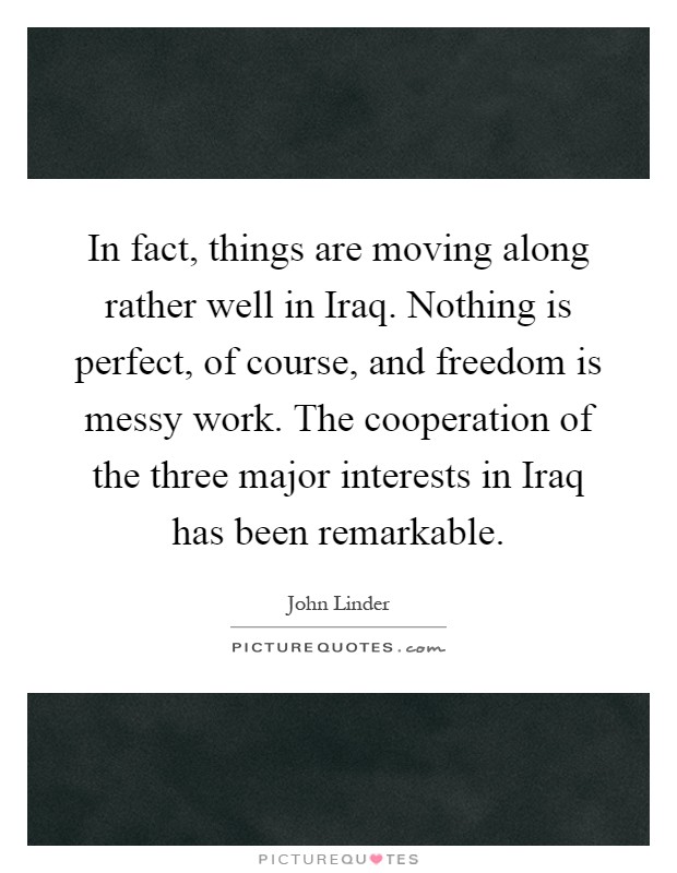 In fact, things are moving along rather well in Iraq. Nothing is perfect, of course, and freedom is messy work. The cooperation of the three major interests in Iraq has been remarkable Picture Quote #1